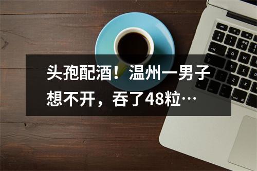 头孢配酒！温州一男子想不开，吞了48粒…