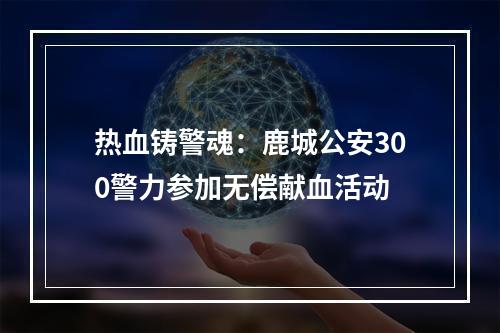 热血铸警魂：鹿城公安300警力参加无偿献血活动