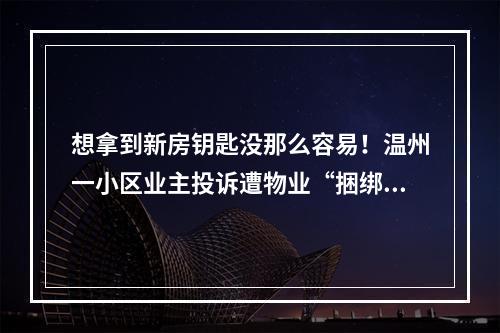 想拿到新房钥匙没那么容易！温州一小区业主投诉遭物业“捆绑收费”