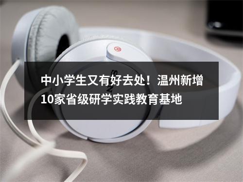 中小学生又有好去处！温州新增10家省级研学实践教育基地