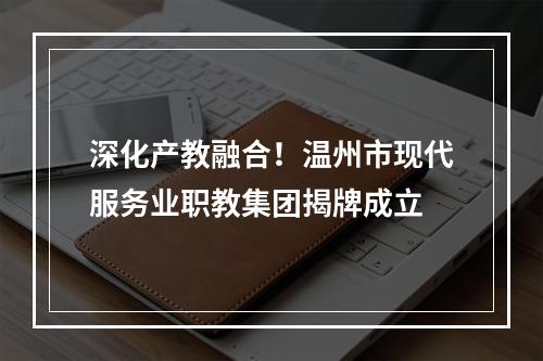 深化产教融合！温州市现代服务业职教集团揭牌成立