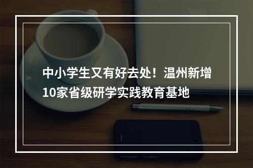 中小学生又有好去处！温州新增10家省级研学实践教育基地
