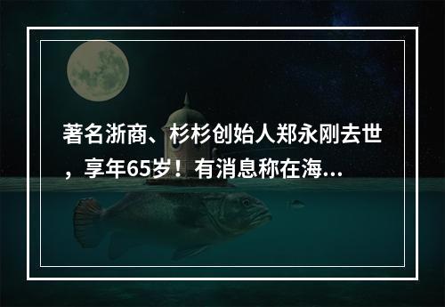著名浙商、杉杉创始人郑永刚去世，享年65岁！有消息称在海外突发心脏疾病