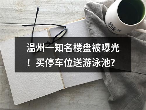 温州一知名楼盘被曝光！买停车位送游泳池？