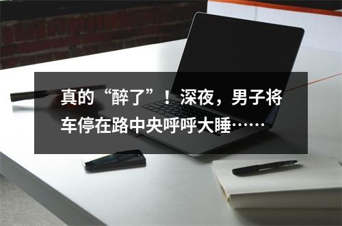真的“醉了”！深夜，男子将车停在路中央呼呼大睡……