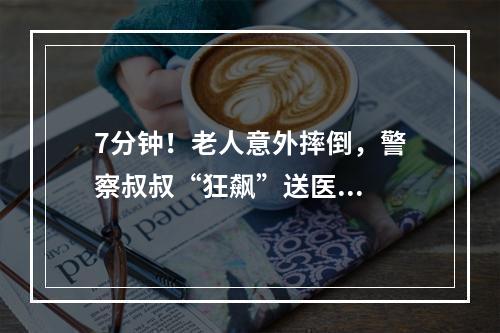 7分钟！老人意外摔倒，警察叔叔“狂飙”送医...