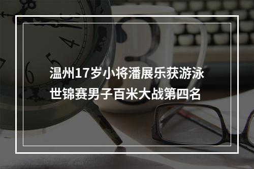 温州17岁小将潘展乐获游泳世锦赛男子百米大战第四名