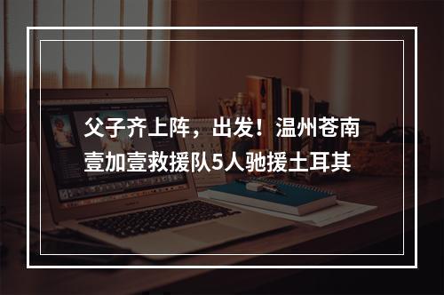 父子齐上阵，出发！温州苍南壹加壹救援队5人驰援土耳其