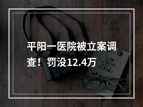 平阳一医院被立案调查！罚没12.4万