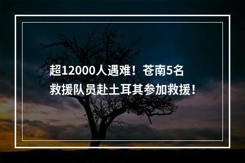超12000人遇难！苍南5名救援队员赴土耳其参加救援！