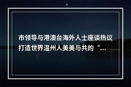 市领导与港澳台海外人士座谈热议打造世界温州人美美与共的“千年商港”