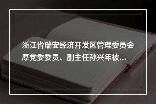 浙江省瑞安经济开发区管理委员会原党委委员、副主任孙兴年被查