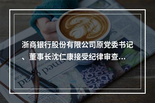 浙商银行股份有限公司原党委书记、董事长沈仁康接受纪律审查和监察调查