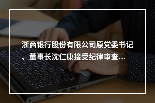 浙商银行股份有限公司原党委书记、董事长沈仁康接受纪律审查和监察调查