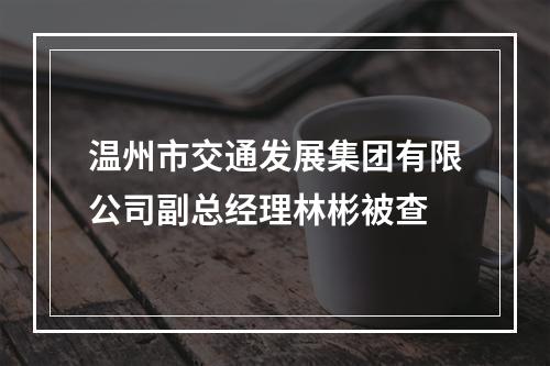 温州市交通发展集团有限公司副总经理林彬被查