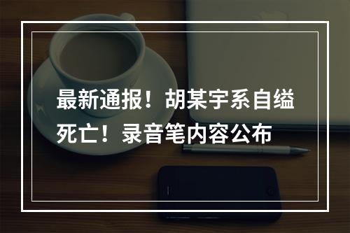 最新通报！胡某宇系自缢死亡！录音笔内容公布