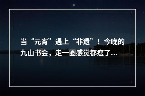 当“元宵”遇上“非遗”！今晚的九山书会，走一圈感觉都瘦了！您去了吗？