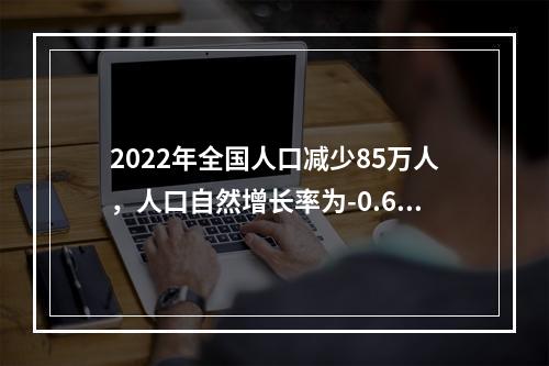 2022年全国人口减少85万人，人口自然增长率为-0.60‰