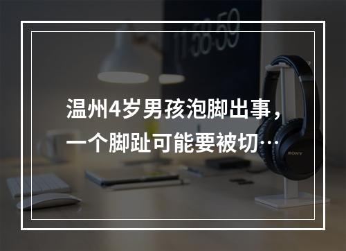 温州4岁男孩泡脚出事，一个脚趾可能要被切…