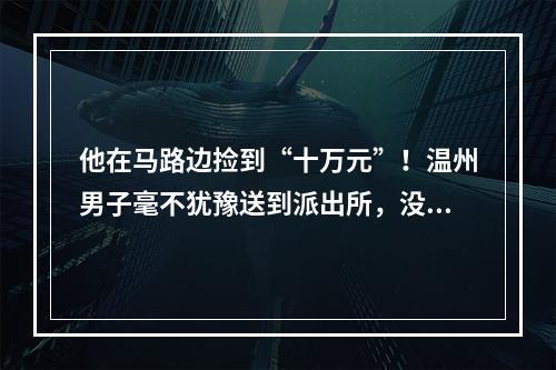他在马路边捡到“十万元”！温州男子毫不犹豫送到派出所，没想到……