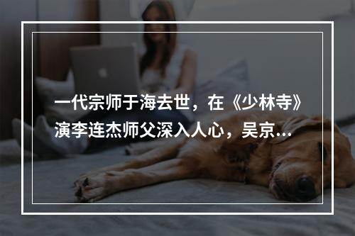 一代宗师于海去世，在《少林寺》演李连杰师父深入人心，吴京深夜发文悼念