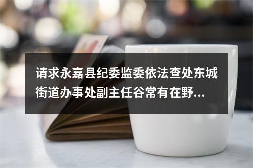 请求永嘉县纪委监委依法查处东城街道办事处副主任谷常有在野蛮拆违执法举报信