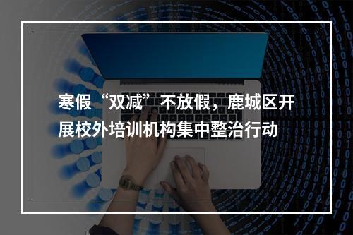 寒假“双减”不放假，鹿城区开展校外培训机构集中整治行动