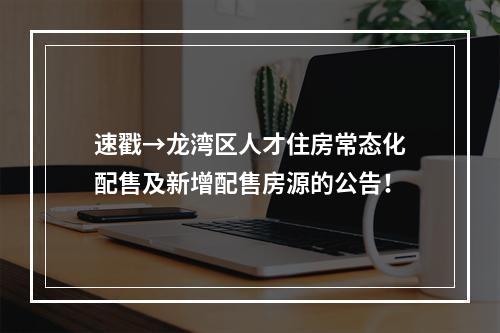 速戳→龙湾区人才住房常态化配售及新增配售房源的公告！