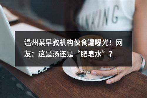 温州某早教机构伙食遭曝光！网友：这是汤还是“肥皂水”？
