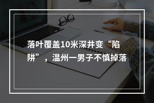 落叶覆盖10米深井变“陷阱”，温州一男子不慎掉落