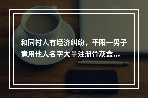 和同村人有经济纠纷，平阳一男子竟用他人名字大量注册骨灰盒、棺材等商标，法院判了
