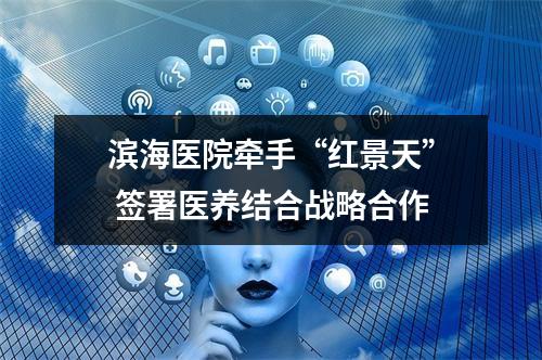 滨海医院牵手“红景天” 签署医养结合战略合作