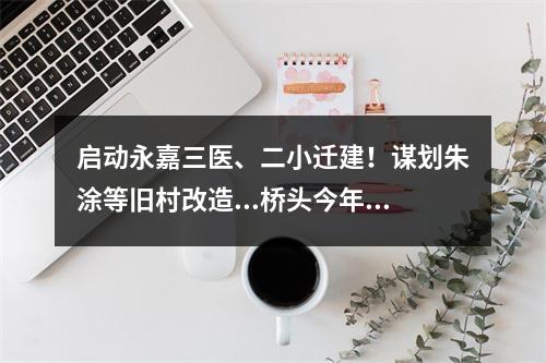启动永嘉三医、二小迁建！谋划朱涂等旧村改造...桥头今年这么干