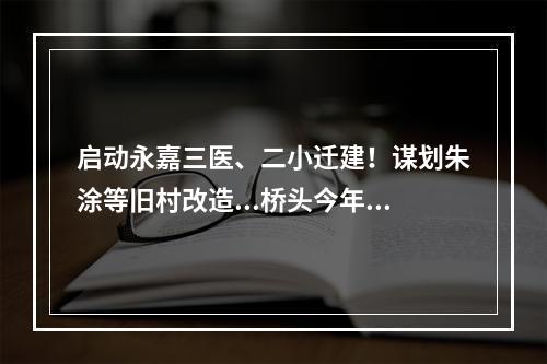 启动永嘉三医、二小迁建！谋划朱涂等旧村改造...桥头今年这么干
