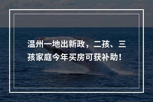 温州一地出新政，二孩、三孩家庭今年买房可获补助！
