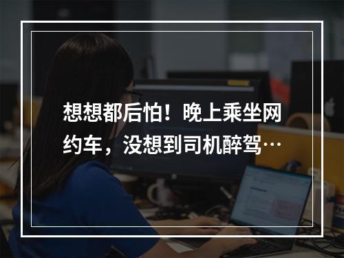 想想都后怕！晚上乘坐网约车，没想到司机醉驾…