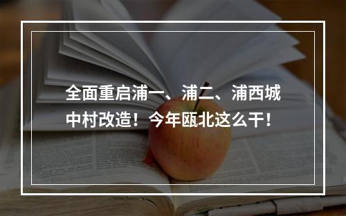 全面重启浦一、浦二、浦西城中村改造！今年瓯北这么干！