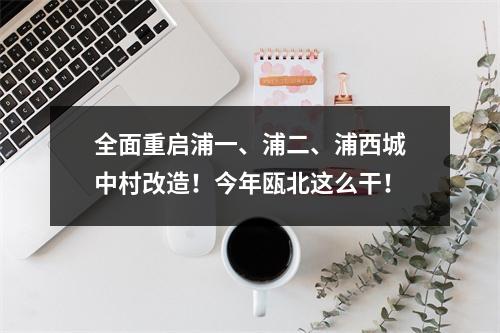 全面重启浦一、浦二、浦西城中村改造！今年瓯北这么干！