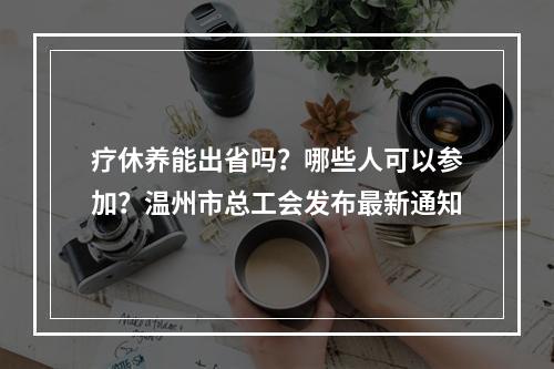 疗休养能出省吗？哪些人可以参加？温州市总工会发布最新通知