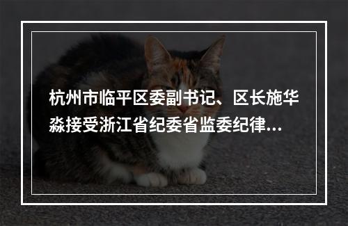 杭州市临平区委副书记、区长施华淼接受浙江省纪委省监委纪律审查和监察调查