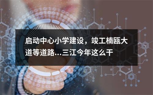 启动中心小学建设，竣工楠瓯大道等道路...三江今年这么干