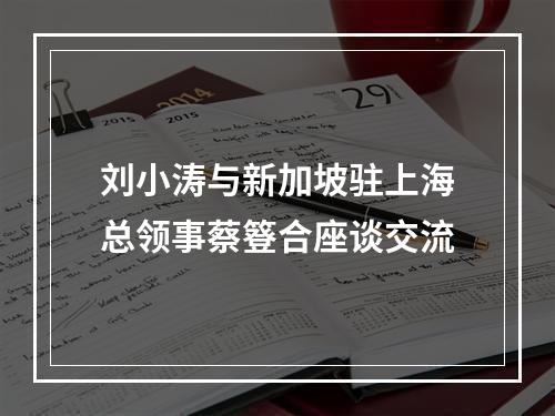 刘小涛与新加坡驻上海总领事蔡簦合座谈交流