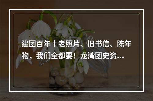 建团百年丨老照片、旧书信、陈年物，我们全都要！龙湾团史资料征集开始啦