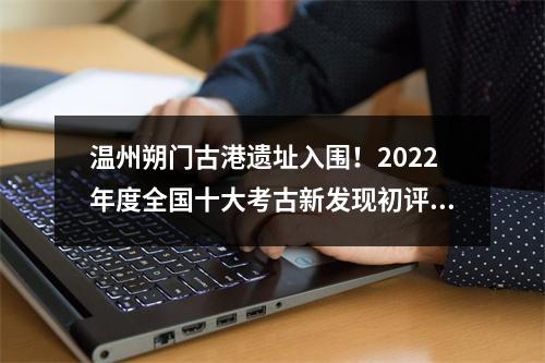 温州朔门古港遗址入围！2022年度全国十大考古新发现初评结果揭晓