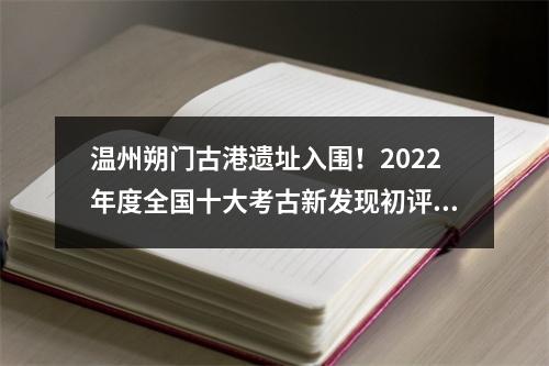 温州朔门古港遗址入围！2022年度全国十大考古新发现初评结果揭晓