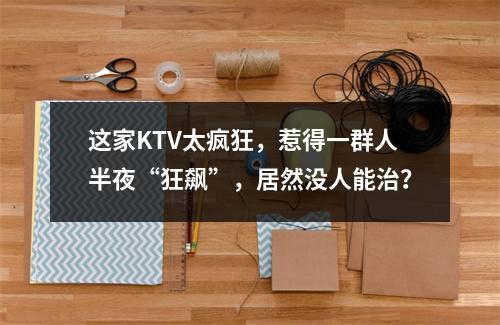 这家KTV太疯狂，惹得一群人半夜“狂飙”，居然没人能治？