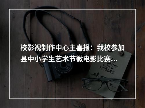 校影视制作中心主喜报：我校参加县中小学生艺术节微电影比赛蝉联一等奖