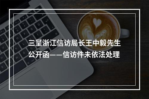 三呈浙江信访局长王中毅先生公开函——信访件未依法处理