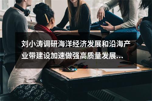 刘小涛调研海洋经济发展和沿海产业带建设加速做强高质量发展的新引擎新动能