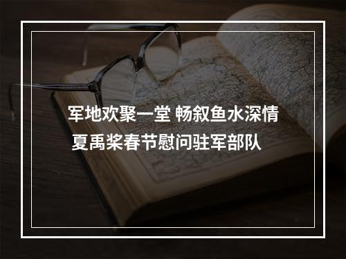 军地欢聚一堂 畅叙鱼水深情 夏禹桨春节慰问驻军部队